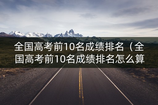 全国高考前10名成绩排名（全国高考前10名成绩排名怎么算）