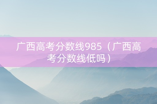 广西高考分数线985（广西高考分数线低吗）