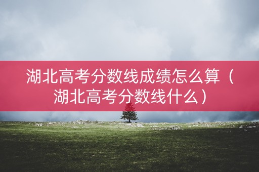 湖北高考分数线成绩怎么算（湖北高考分数线什么）