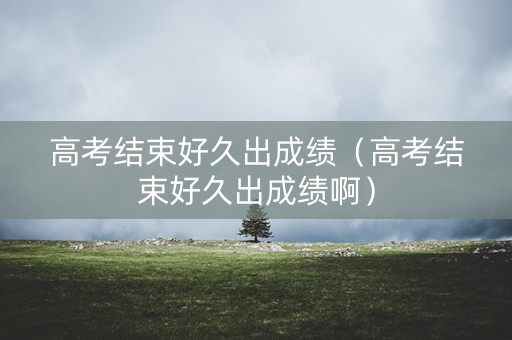 高考结束好久出成绩（高考结束好久出成绩啊）