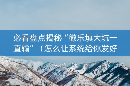 必看盘点揭秘“微乐填大坑一直输”（怎么让系统给你发好牌)