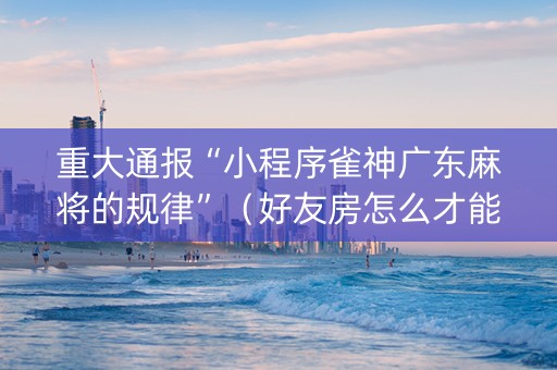 重大通报“小程序雀神广东麻将的规律”（好友房怎么才能赢)