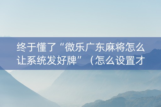终于懂了“微乐广东麻将怎么让系统发好牌”（怎么设置才能赢)