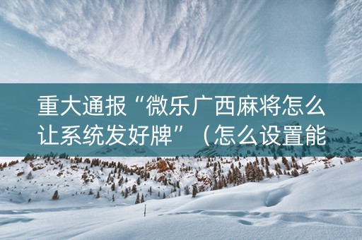重大通报“微乐广西麻将怎么让系统发好牌”（怎么设置能有好牌)