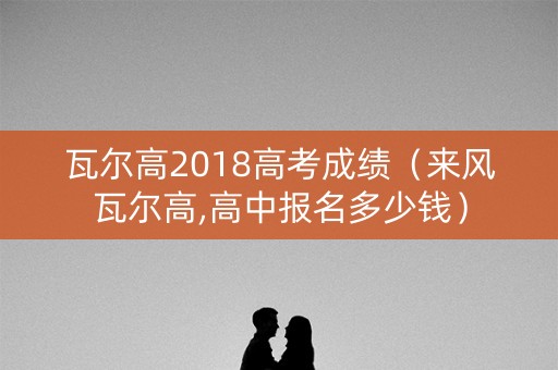 瓦尔高2018高考成绩（来风瓦尔高,高中报名多少钱）