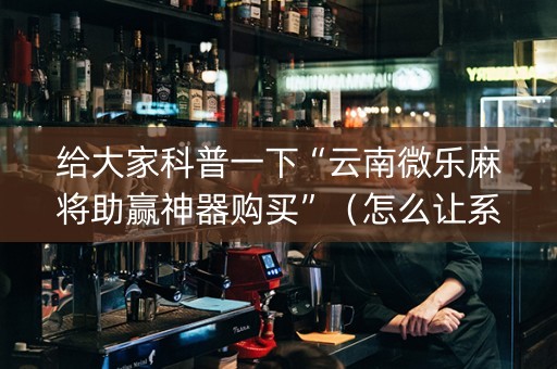 给大家科普一下“云南微乐麻将助赢神器购买”（怎么让系统给自己好牌)