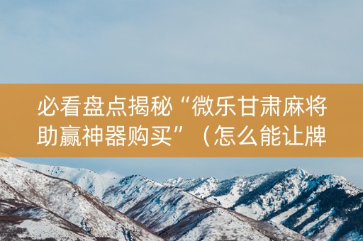 必看盘点揭秘“微乐甘肃麻将助赢神器购买”（怎么能让牌好一点)