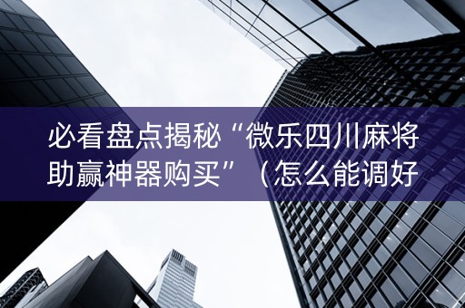 必看盘点揭秘“微乐四川麻将助赢神器购买”（怎么能调好牌)