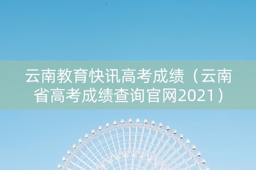 云南教育快讯高考成绩（云南省高考成绩查询官网2021）