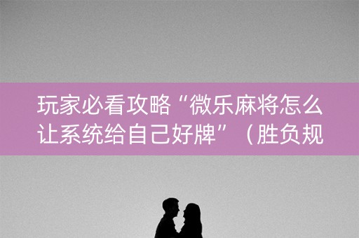 玩家必看攻略“微乐麻将怎么让系统给自己好牌”（胜负规律拿好牌)
