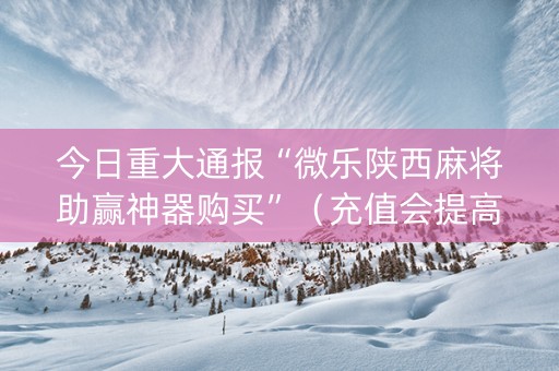 今日重大通报“微乐陕西麻将助赢神器购买”（充值会提高胜率么)