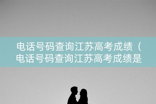 电话号码查询江苏高考成绩（电话号码查询江苏高考成绩是多少）