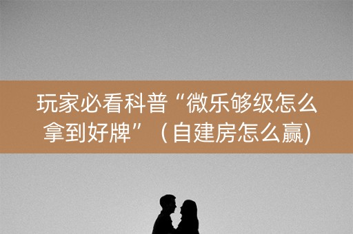 玩家必看科普“微乐够级怎么拿到好牌”（自建房怎么赢)