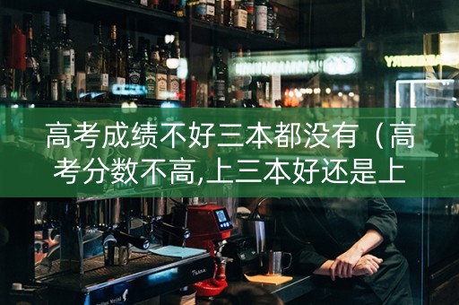 高考成绩不好三本都没有（高考分数不高,上三本好还是上专科好）