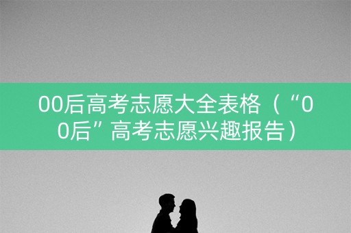 00后高考志愿大全表格（“00后”高考志愿兴趣报告）