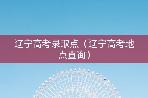 辽宁高考录取点（辽宁高考地点查询）