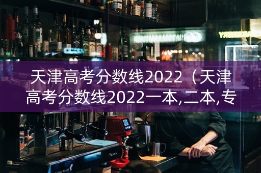 天津高考分数线2022（天津高考分数线2022一本,二本,专科分数线）
