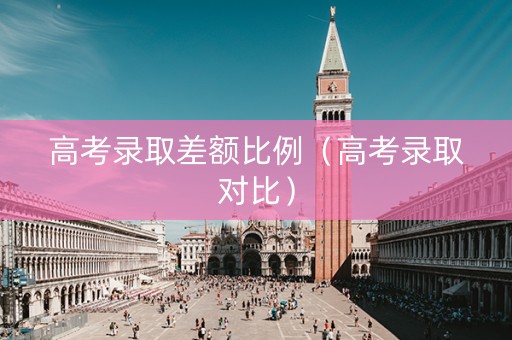 高考录取差额比例（高考录取对比）