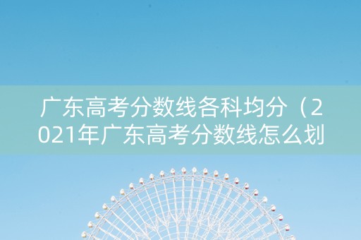 广东高考分数线各科均分（2021年广东高考分数线怎么划分）