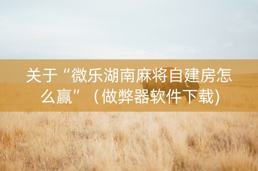关于“微乐湖南麻将自建房怎么赢”（做弊器软件下载)