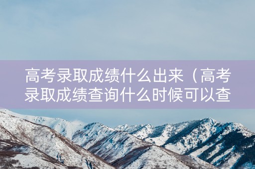 高考录取成绩什么出来（高考录取成绩查询什么时候可以查2021）
