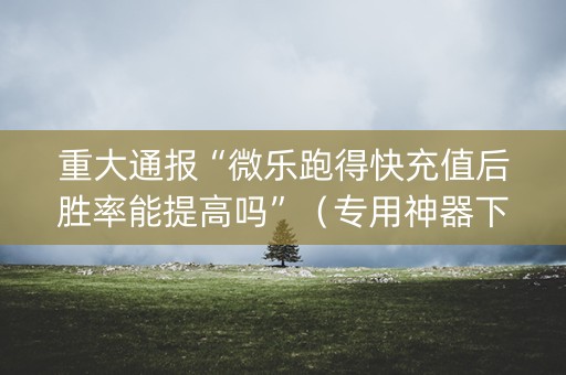 重大通报“微乐跑得快充值后胜率能提高吗”（专用神器下载)
