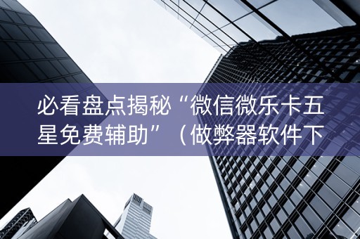 必看盘点揭秘“微信微乐卡五星免费辅助”（做弊器软件下载)