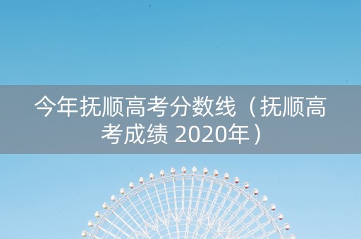 今年抚顺高考分数线（抚顺高考成绩 2020年）