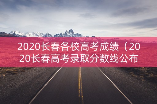 2020长春各校高考成绩（2020长春高考录取分数线公布）
