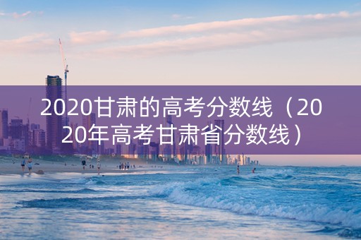 2020甘肃的高考分数线（2020年高考甘肃省分数线）