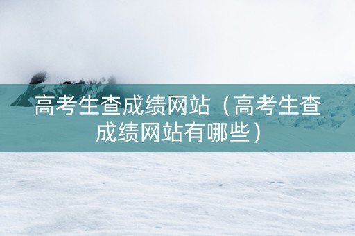 高考生查成绩网站（高考生查成绩网站有哪些）