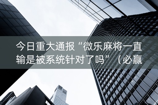 今日重大通报“微乐麻将一直输是被系统针对了吗”（必赢神器辅助器)