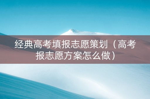 经典高考填报志愿策划（高考报志愿方案怎么做）