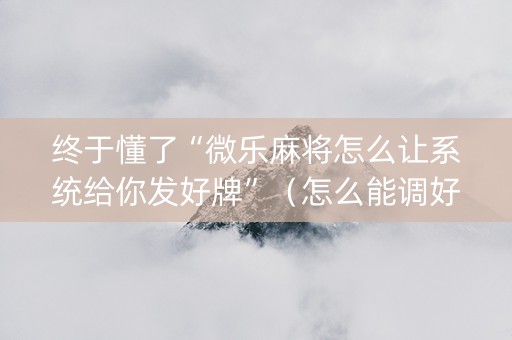 终于懂了“微乐麻将怎么让系统给你发好牌”（怎么能调好牌)