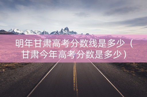 明年甘肃高考分数线是多少（甘肃今年高考分数是多少）