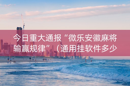 今日重大通报“微乐安徽麻将输赢规律”（通用挂软件多少钱)