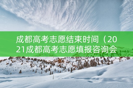 成都高考志愿结束时间（2021成都高考志愿填报咨询会）
