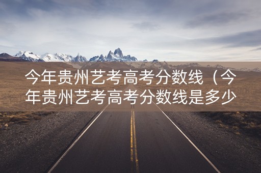 今年贵州艺考高考分数线（今年贵州艺考高考分数线是多少）