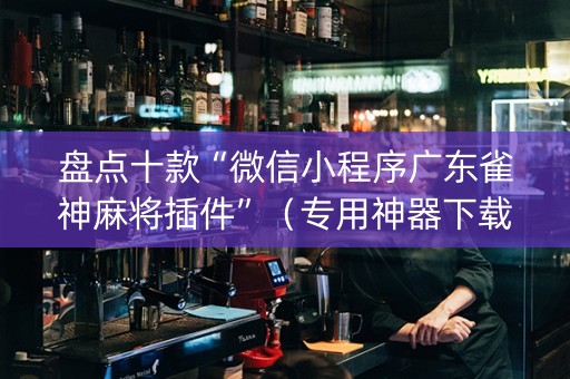 盘点十款“微信小程序广东雀神麻将插件”（专用神器下载)