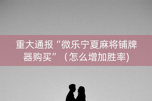 重大通报“微乐宁夏麻将铺牌器购买”（怎么增加胜率)