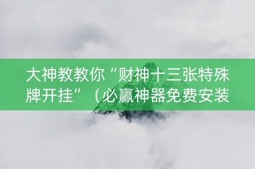 大神教教你“财神十三张特殊牌开挂”（必赢神器免费安装)