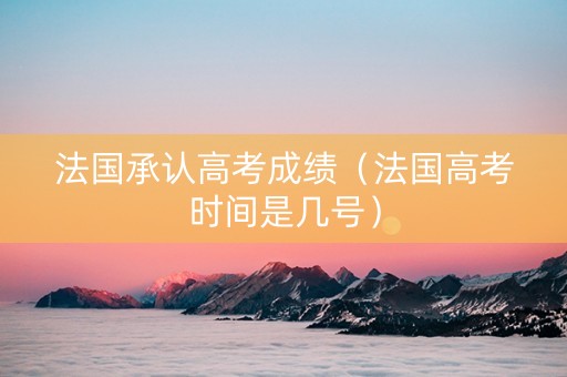 法国承认高考成绩（法国高考时间是几号）