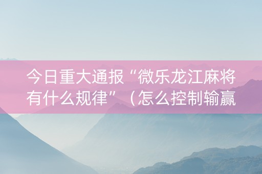 今日重大通报“微乐龙江麻将有什么规律”（怎么控制输赢)