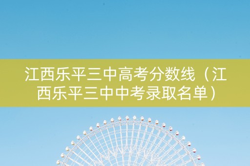 江西乐平三中高考分数线（江西乐平三中中考录取名单）