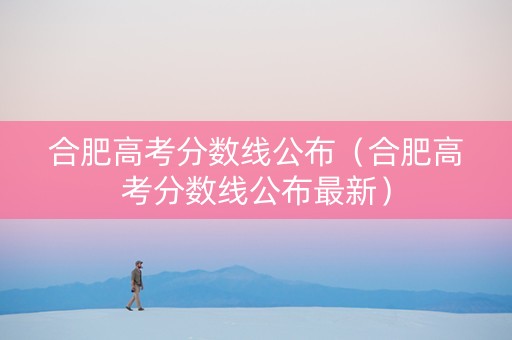 合肥高考分数线公布（合肥高考分数线公布最新）