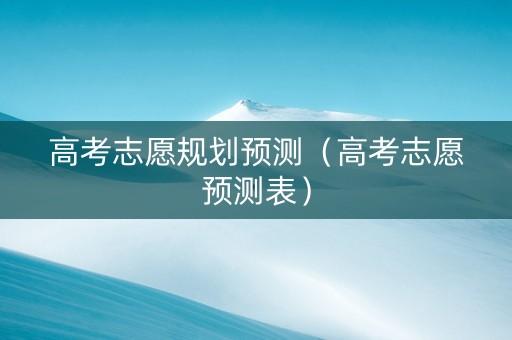 高考志愿规划预测（高考志愿预测表）
