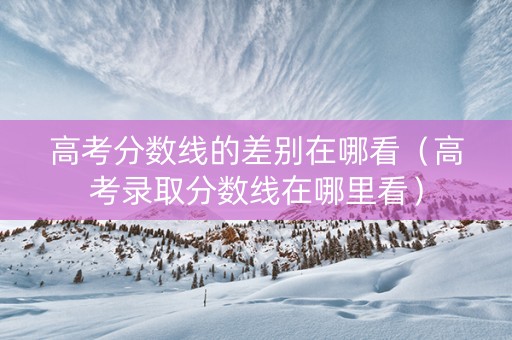高考分数线的差别在哪看（高考录取分数线在哪里看）