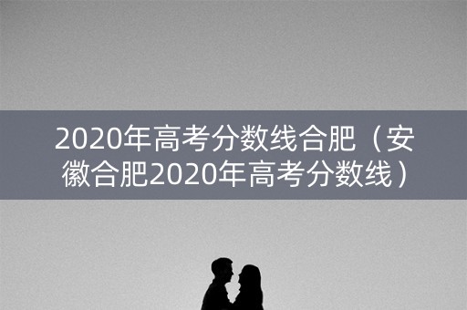 2020年高考分数线合肥（安徽合肥2020年高考分数线）