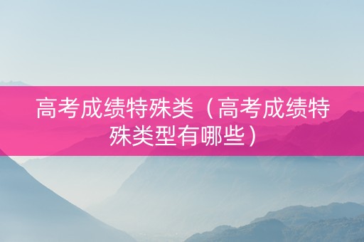 高考成绩特殊类（高考成绩特殊类型有哪些）