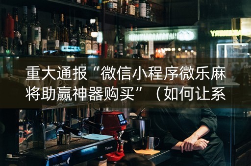 重大通报“微信小程序微乐麻将助赢神器购买”（如何让系统发好牌)
